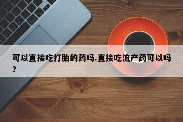 打胎药购买联系方式在线 可以直接吃打胎的药吗.直接吃流产药可以吗？