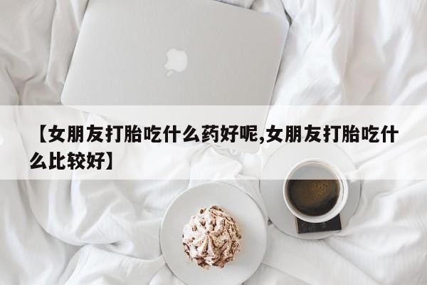 打胎药购买联系方式在线 【女朋友打胎吃什么药好呢,女朋友打胎吃什么比较好】