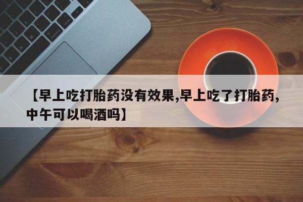 打胎药购买联系方式在线 【早上吃打胎药没有效果,早上吃了打胎药,中午可以喝酒吗】