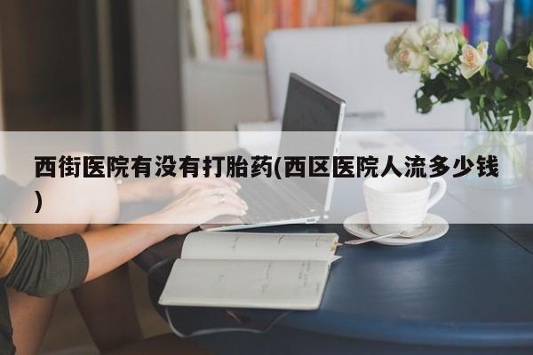 打胎药购买联系方式在线 西街医院有没有打胎药(西区医院人流多少钱)