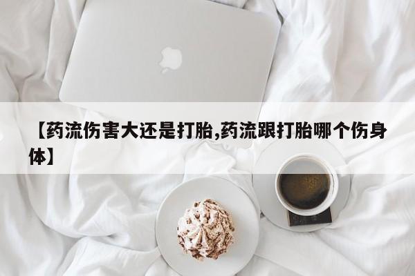 打胎药购买联系方式在线 【药流伤害大还是打胎,药流跟打胎哪个伤身体】