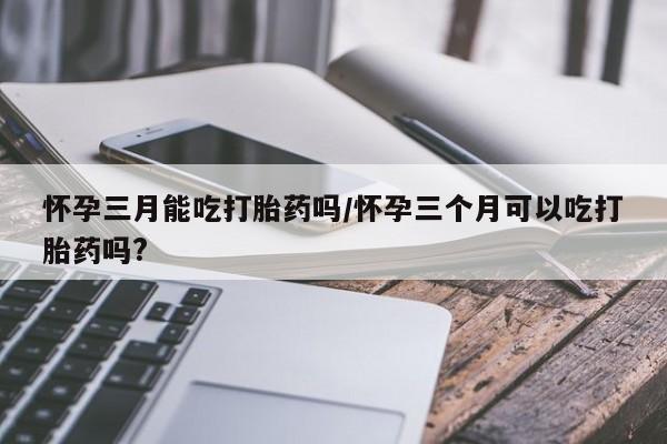 打胎药购买联系方式在线 怀孕三月能吃打胎药吗/怀孕三个月可以吃打胎药吗?