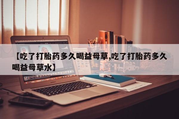 打胎药购买联系方式在线 【吃了打胎药多久喝益母草,吃了打胎药多久喝益母草水】