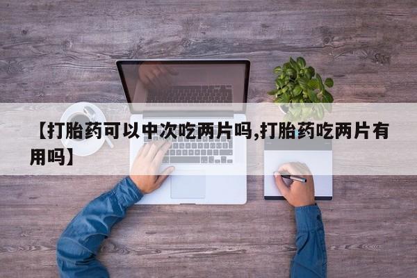 打胎药购买联系方式在线 【打胎药可以中次吃两片吗,打胎药吃两片有用吗】