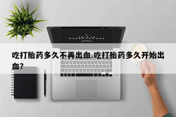 打胎药购买联系方式在线 吃打胎药多久不再出血.吃打胎药多久开始出血？
