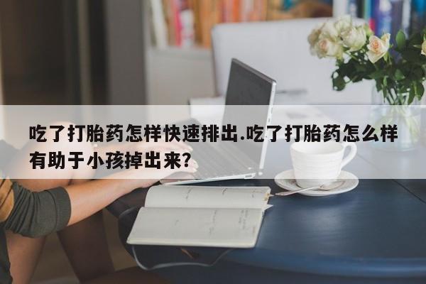 打胎药购买联系方式在线 吃了打胎药怎样快速排出.吃了打胎药怎么样有助于小孩掉出来？