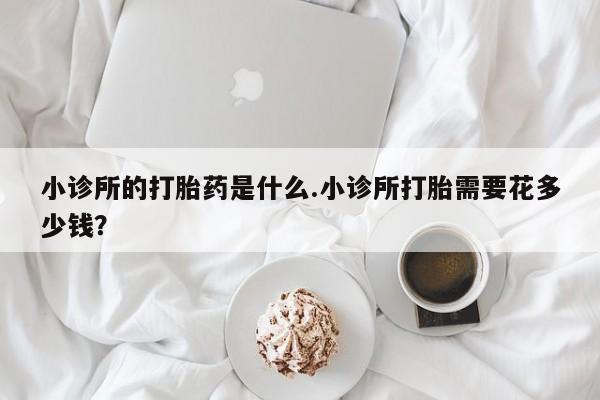 打胎药购买联系方式在线 小诊所的打胎药是什么.小诊所打胎需要花多少钱？