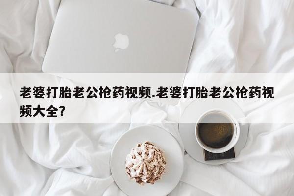 打胎药购买联系方式在线 老婆打胎老公抢药视频.老婆打胎老公抢药视频大全？