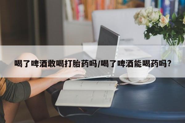 打胎药购买联系方式在线 喝了啤酒敢喝打胎药吗/喝了啤酒能喝药吗?