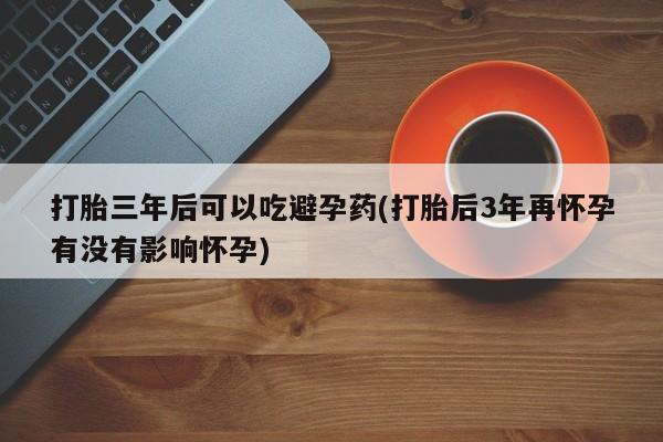 打胎药购买联系方式在线 打胎三年后可以吃避孕药(打胎后3年再怀孕有没有影响怀孕)