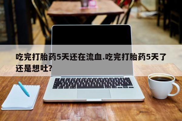 打胎药购买联系方式在线 吃完打胎药5天还在流血.吃完打胎药5天了还是想吐？