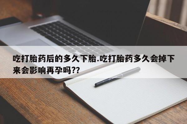 打胎药购买联系方式在线 吃打胎药后的多久下胎.吃打胎药多久会掉下来会影响再孕吗?？