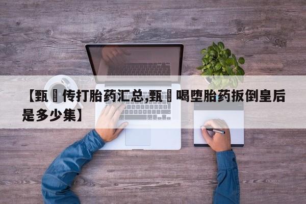 打胎药购买联系方式在线 【甄嬛传打胎药汇总,甄嬛喝堕胎药扳倒皇后是多少集】