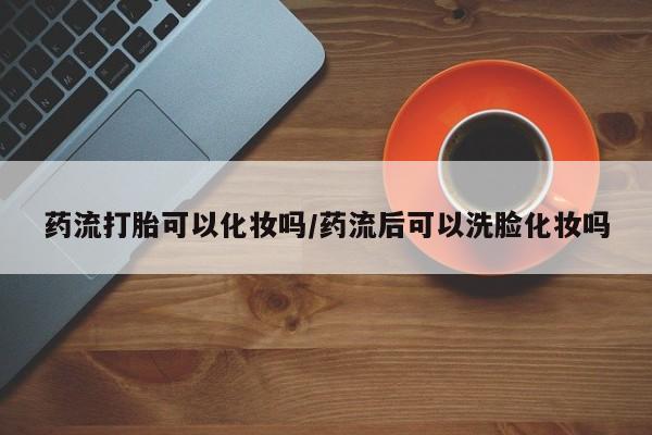 打胎药购买联系方式在线 药流打胎可以化妆吗/药流后可以洗脸化妆吗