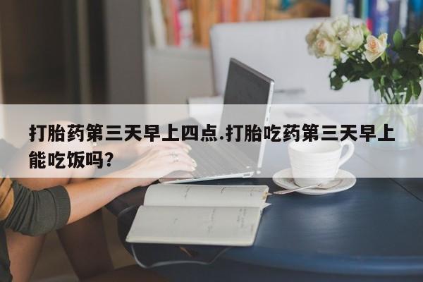 打胎药购买联系方式在线 打胎药第三天早上四点.打胎吃药第三天早上能吃饭吗？