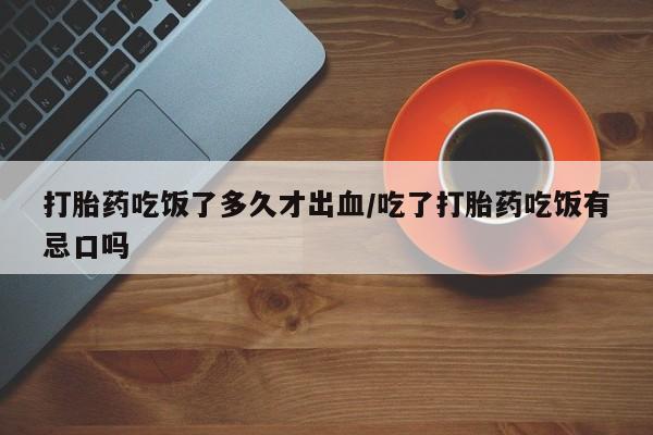 打胎药购买联系方式在线 打胎药吃饭了多久才出血/吃了打胎药吃饭有忌口吗