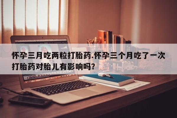 打胎药购买联系方式在线 怀孕三月吃两粒打胎药.怀孕三个月吃了一次打胎药对胎儿有影响吗？