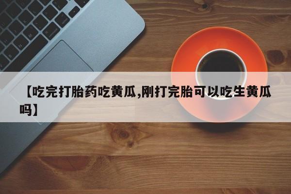 打胎药购买联系方式在线 【吃完打胎药吃黄瓜,刚打完胎可以吃生黄瓜吗】