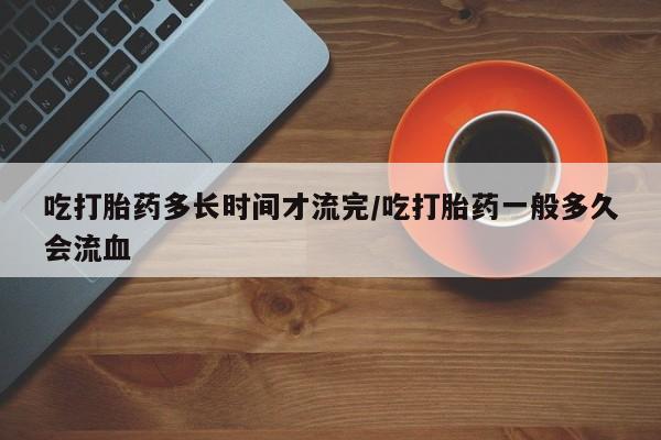 打胎药购买联系方式在线 吃打胎药多长时间才流完/吃打胎药一般多久会流血