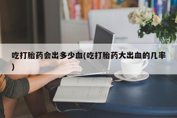 打胎药购买联系方式在线 吃打胎药会出多少血(吃打胎药大出血的几率)