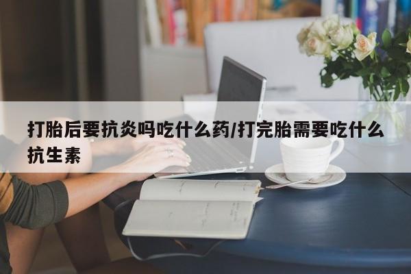 打胎药购买联系方式在线 打胎后要抗炎吗吃什么药/打完胎需要吃什么抗生素