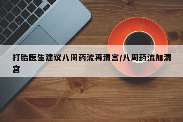 打胎药购买联系方式在线 打胎医生建议八周药流再清宫/八周药流加清宫
