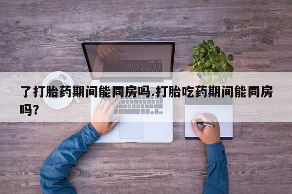 打胎药购买联系方式在线 了打胎药期间能同房吗.打胎吃药期间能同房吗？