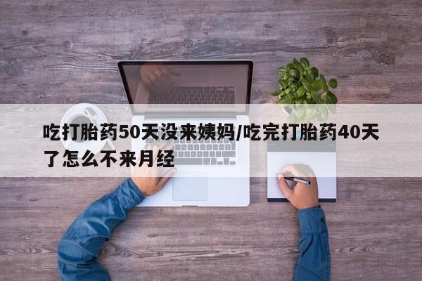 打胎药购买联系方式在线 吃打胎药50天没来姨妈/吃完打胎药40天了怎么不来月经