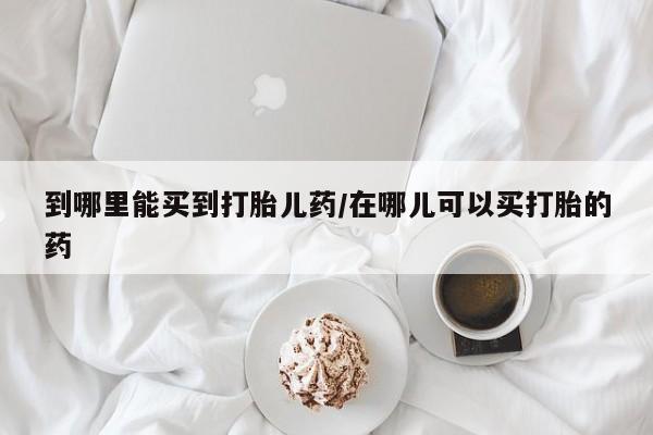 打胎药购买联系方式在线 到哪里能买到打胎儿药/在哪儿可以买打胎的药