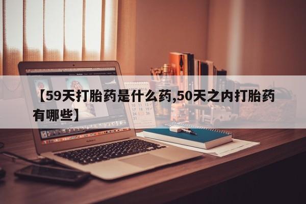 打胎药购买联系方式在线 【59天打胎药是什么药,50天之内打胎药有哪些】