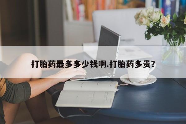 打胎药购买联系方式在线 打胎药最多多少钱啊.打胎药多贵？