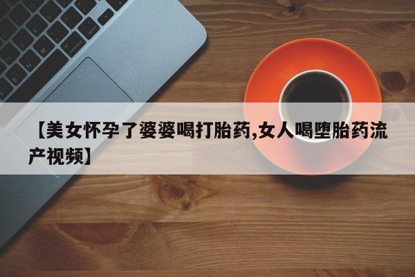 打胎药购买联系方式在线 【美女怀孕了婆婆喝打胎药,女人喝堕胎药流产视频】