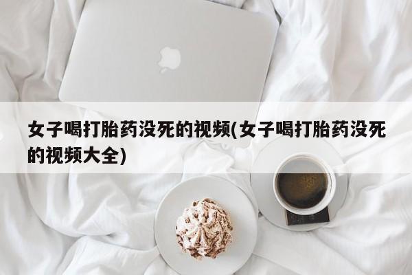 打胎药购买联系方式在线 女子喝打胎药没死的视频(女子喝打胎药没死的视频大全)