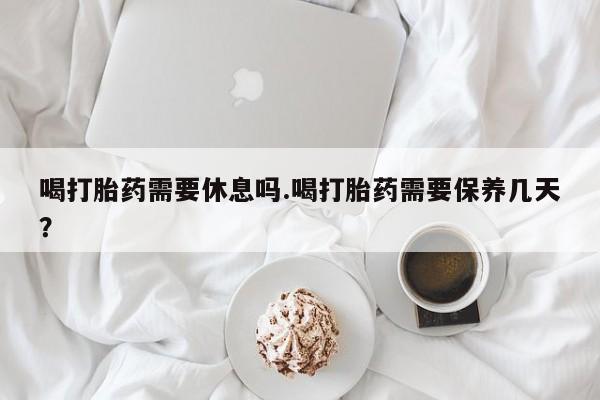 打胎药购买联系方式在线 喝打胎药需要休息吗.喝打胎药需要保养几天？