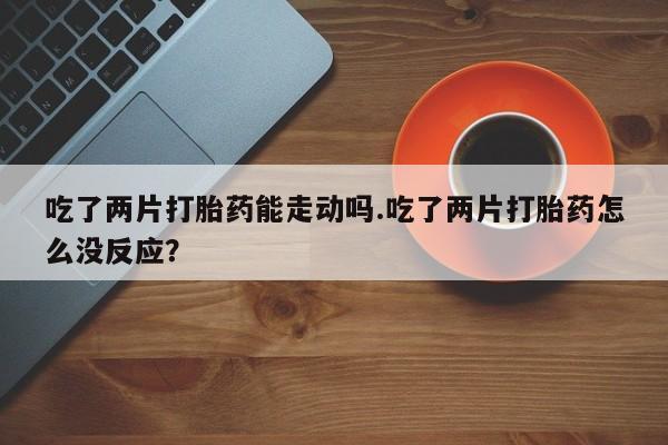 打胎药购买联系方式在线 吃了两片打胎药能走动吗.吃了两片打胎药怎么没反应？
