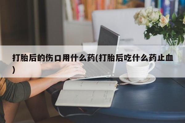 打胎药购买联系方式在线 打胎后的伤口用什么药(打胎后吃什么药止血)