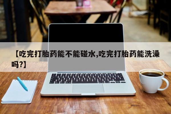 打胎药购买联系方式在线 【吃完打胎药能不能碰水,吃完打胎药能洗澡吗?】