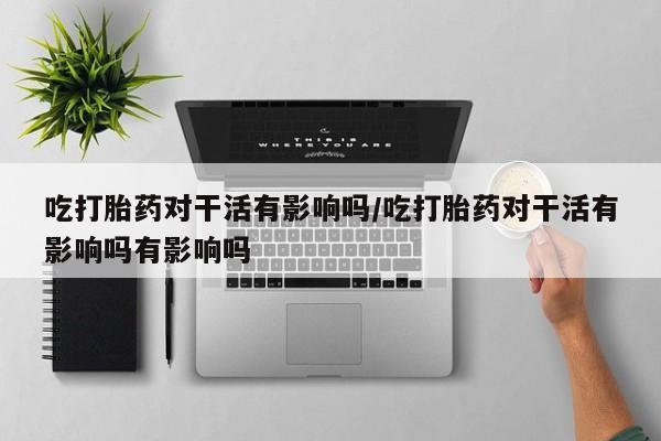 打胎药购买联系方式在线 吃打胎药对干活有影响吗/吃打胎药对干活有影响吗有影响吗