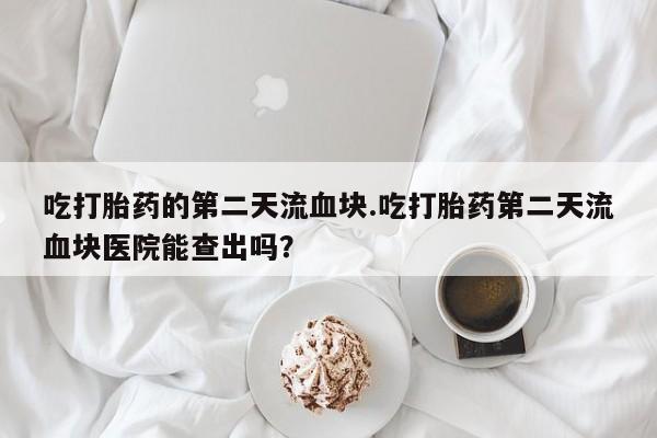 打胎药购买联系方式在线 吃打胎药的第二天流血块.吃打胎药第二天流血块医院能查出吗？