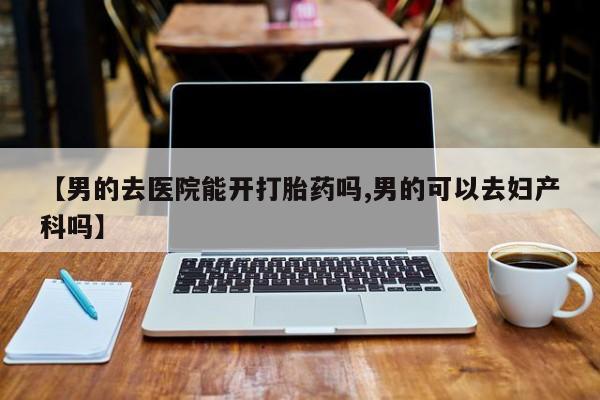 打胎药购买联系方式在线 【男的去医院能开打胎药吗,男的可以去妇产科吗】