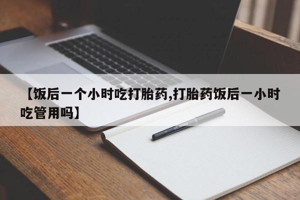打胎药购买联系方式在线 【饭后一个小时吃打胎药,打胎药饭后一小时吃管用吗】