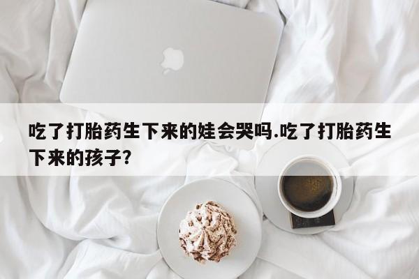 打胎药购买联系方式在线 吃了打胎药生下来的娃会哭吗.吃了打胎药生下来的孩子？