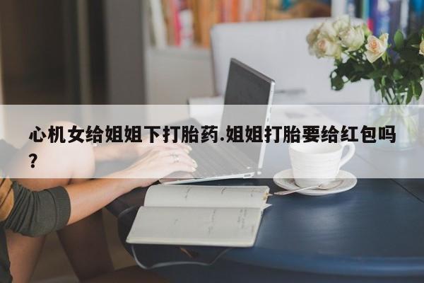打胎药购买联系方式在线 心机女给姐姐下打胎药.姐姐打胎要给红包吗？