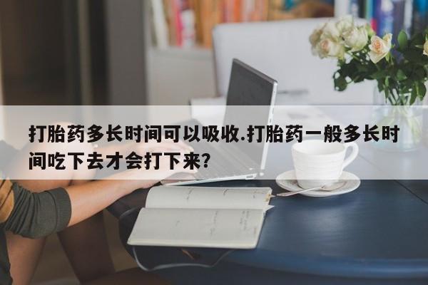 打胎药购买联系方式在线 打胎药多长时间可以吸收.打胎药一般多长时间吃下去才会打下来？