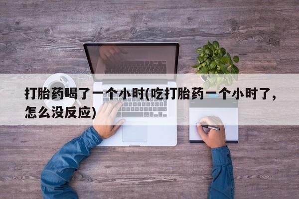 打胎药购买联系方式在线 打胎药喝了一个小时(吃打胎药一个小时了,怎么没反应)