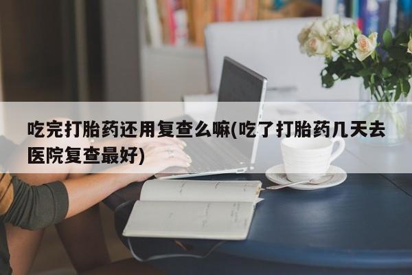 打胎药购买联系方式在线 吃完打胎药还用复查么嘛(吃了打胎药几天去医院复查最好)